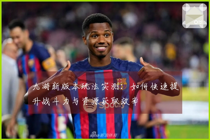 九游新版本玩法实测：如何快速提升战斗力与资源获取效率