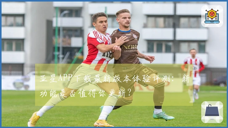 亚星APP下载最新版本体验评测：新功能是否值得你更新？