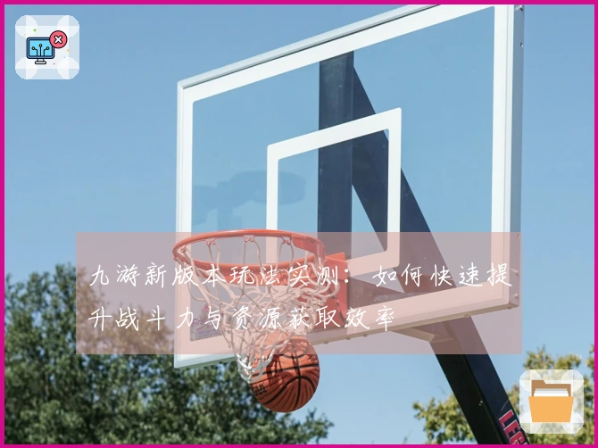 九游新版本玩法实测：如何快速提升战斗力与资源获取效率